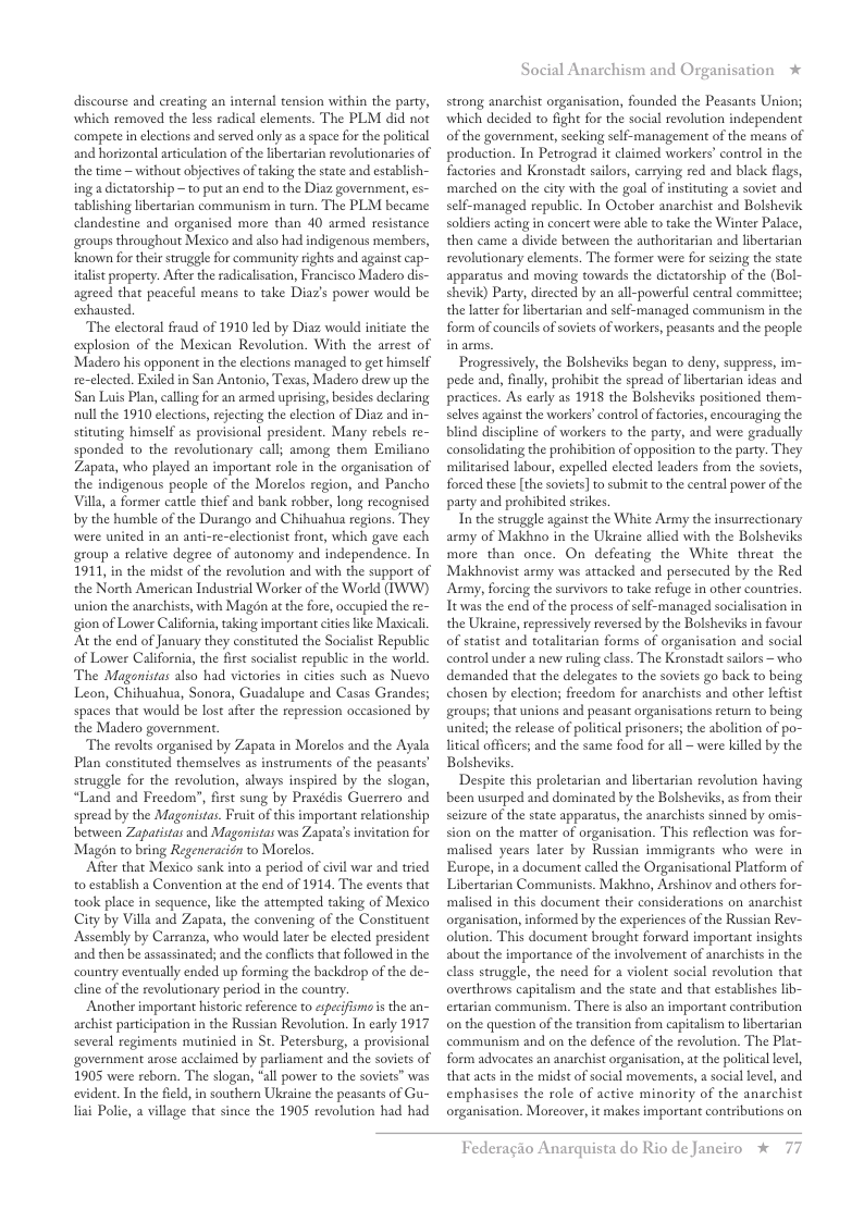 discourse and creating an internal tension within the party, which removed the less radical elements. The PLM did not compete inelections and served only as a space for the political and horizontal articulation of the libertarian revolutionaries of the time —without objectives of taking the state and establish- ing a dictatorship —to put an end to the Diaz government, es- tablishing libertarian communism in turn. The PLM became clandestine and organised more than 40 armed resistance groups throughout Mexico and also had indigenous members, Known for their sruggle for community rights and against cap- italist property. Afier the radicalisation, Francisco Madero dis- agreed that peaceful means to take Diaz’s power would be exhausted.  The electoral fraud of 1910 led by Diaz would initiate the explosion of the Mexican Revolution. With the arrest of Madero his opponent in the elections managed to get himself re-clected. Exiled in San Antonio, Texas, Madero drew up the San Luis Plan, calling for an armed uprising, besides declaring null the 1910 elections, rejecting the election of Diaz and in- stituting himself as provisional president. Many rebels re- sponded to the revolutionary call; among them Emiliano Zapata, who played an important role in the organisation of the indigenous people of the Morelos region, and Pancho Villa, a former cattle thief and bank robber, long recognised by the humble of the Durango and Chihuahua regions. They were united in an anti-re-clectionist front, which gave each group a relative degree of autonomy and independence. In 1911, in the midst of the revolution and with the support of the North American Industrial Worker of the World (IWW) union the anarchists, with Magon at the fore, occupied the re- gion of Lower California, taking important cities like Maxical At the end of January they constituted the Socialist Republic of Lower California, the first socialist republic in the world. The Maganistas also had victories in cities such as Nuevo Leon, Chihuahua, Sonora, Guadalupe and Casas Grandes; spaces that would be lost after the repression occasioned by the Madero government  The revolts organised by Zapata in Morelos and the Ayala Plan constituted themselves as instruments of the peasants’ struggle for the revolution, always inspired by the slogan, “Land and Freedom”, first sung by Praxdis Guerrero and spread by the Maganistas. Frit of this important relationship between Zaparistas and Magonistas was Zapata’s invitation for Magon to bring Regencracign to Morelos.  ‘After that Mexico sank into a period of civil war and tried 0 establish a Convention at the end of 1914. The events that took place in sequence, like the attempted taking of Mexico City by Villa and Zapata, the convening of the Constituent Assembly by Carranza, who would later be elected president and then be assassinated; and the conflicts that followed in the country eventually ended up forming the backdrop of the de- dline of the revolutionary period in the counry.  Another important historic reference to epecifismsis the an- archist participation in the Russian Revolution. In early 1917 several regiments mutinied in St. Petersburg, a provisional government arose acclaimed by parliament and the soviets of 1905 were reborn. The slogan, "all power to the soviets” was evident. In the field, in southern Ukraine the peasants of Gu- lai Polic, a village that since the 1905 revolution had had  Social Anarchism and Organisation  strong anarchist organisation, founded the Peasants Union; ‘which decided to fight for the social revolution independent of the government, seeking self-management of the means of production. In Petrograd it claimed workers’ contol in the factories and Kronstadt sailors, carrying red and black flags, ‘marched on the city with the goal of instituting a soviet and self-managed republic. In October anarchist and Bolshevik soldiers acting in concert were able to take the Winter Palace, then came a divide between the authoritarian and libertarian revolutionary elements. The former were for seizing the state apparatus and moving towards the dictatorship of the (Bol- shevik) Party, directed by an all-powerful central committee; the latter for libertarian and self-managed communism in the form of councils of soviets of workers, peasants and the people  Progressively, the Bolsheviks began to deny, suppress, im- pede and, finall, prohibit the spread of libertarian ideas and practices. As early as 1918 the Bolsheviks positioned them- selves against the workers’conteol of fatories, encouraging the blind discipline of workers to the party, and were gradually consolidating the prohibition of opposition to the party. They militarised labour, expelled elected leaders from the soviets, forced these [the soviets] to submit to the central power of the party and prohibited strikes.  Inthe struggle against the White Army the insurrectionary army of Makhno in the Uksaine allied with the Bolsheviks more than once. On defeating the White threat the Makhnovist army was attacked and persecuted by the Red Asmy, forcing the survivors to take refuge in other countries. Ttwas the end of the process of self-managed socialisation in the Ukraine, repressively reversed by the Bolsheviks in favour of statist and totalitarian forms of organisation and social control under a new ruling class. The Kronstad sailors ~ who demanded that the delegates to the soviets go back to being chosen by election; freedom for anarchists and other leftist groups; that unions and peasant organisations return to being united; the release of political prisoners; the abolition of po- litical officers; and the same food for all ~ were killed by the Bolsheviks.  Despite this proletarian and libertarian revolution having been usurped and dominated by the Bolsheviks, as from their seizure of the state apparatus, the anarchists sinned by omis- sion on the matter of organisation. This reflection was for- malised years later by Russian immigeants who were in Europe, in 2 document called the Organisational Platform of Libertarian Communists. Makhno, Arshinov and others for- ‘malised in this document their considerations on anarchist organisation, informed by the experiences of the Russian Rev- olution. This document brought forward important insights about the importance of the involvement of anarchists in the class struggle, the need for a violent social revolution that overthrows capitalism and the state and that establishes lib- ertarian communism. There i also an important contribution on the question of the transition from capitalism to ibertarian communism and on the defence of the revolution. The Plat- form advocates an anarchist organisation, at the political lvel, that acts in the midst of social movements, a social level, and emphasises the role of active minority of the anarchist organisation. Moreover, it makes important contributions on  Federagio Anarquista do Rio de Janeiro % 77  